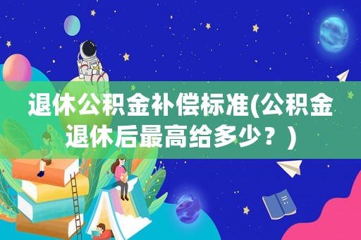 退休公積金補(bǔ)償標(biāo)準(zhǔn)(公積金退休后最高給多少？)