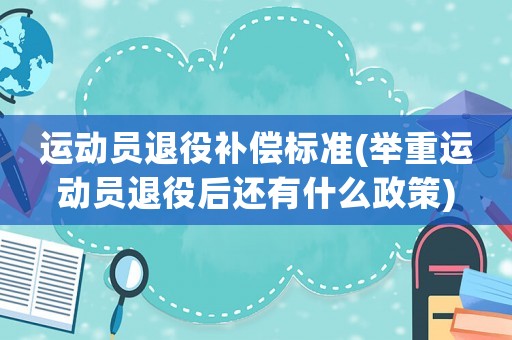 運(yùn)動(dòng)員退役補(bǔ)償標(biāo)準(zhǔn)(舉重運(yùn)動(dòng)員退役后還有什么政策)