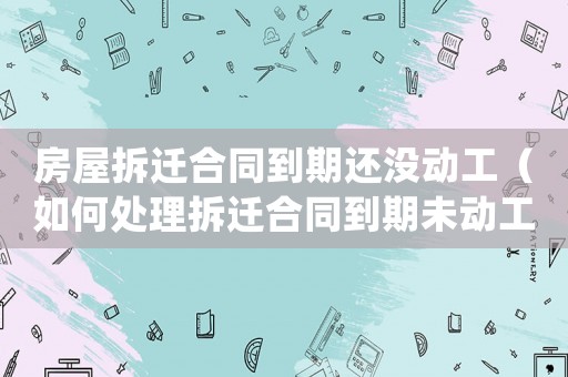 房屋拆遷合同到期還沒動(dòng)工（如何處理拆遷合同到期未動(dòng)工的情況）
