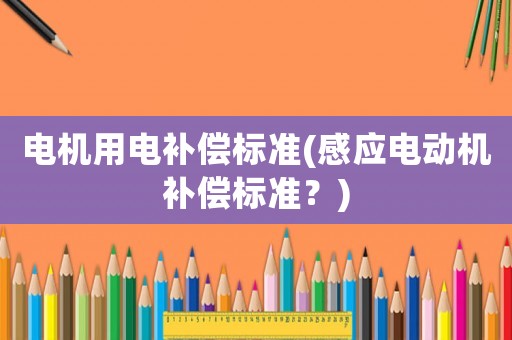 電機(jī)用電補(bǔ)償標(biāo)準(zhǔn)(感應(yīng)電動(dòng)機(jī)補(bǔ)償標(biāo)準(zhǔn)？)