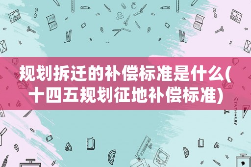 規(guī)劃拆遷的補(bǔ)償標(biāo)準(zhǔn)是什么(十四五規(guī)劃征地補(bǔ)償標(biāo)準(zhǔn))