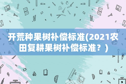 開荒種果樹補(bǔ)償標(biāo)準(zhǔn)(2021農(nóng)田復(fù)耕果樹補(bǔ)償標(biāo)準(zhǔn)？)