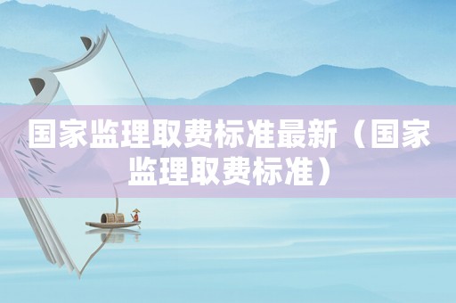 國家監(jiān)理取費標準最新（國家監(jiān)理取費標準）
