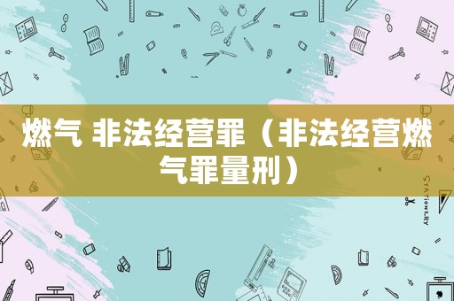 燃氣 非法經(jīng)營罪（非法經(jīng)營燃氣罪量刑）