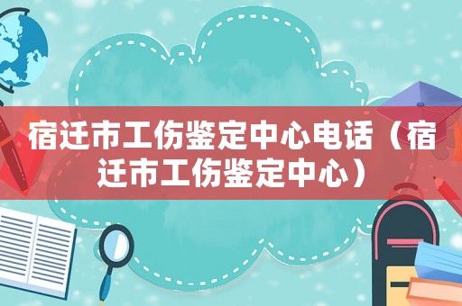 宿遷市工傷鑒定中心電話（宿遷市工傷鑒定中心）