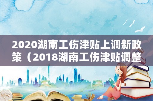 2020湖南工傷津貼上調(diào)新政策（2018湖南工傷津貼調(diào)整）