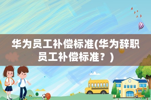 華為員工補(bǔ)償標(biāo)準(zhǔn)(華為辭職員工補(bǔ)償標(biāo)準(zhǔn)？)