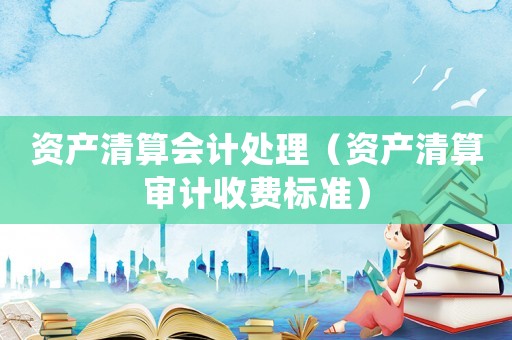 資產(chǎn)清算會計處理（資產(chǎn)清算審計收費標(biāo)準(zhǔn)）