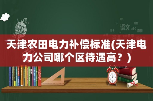 天津農田電力補償標準(天津電力公司哪個區(qū)待遇高？)