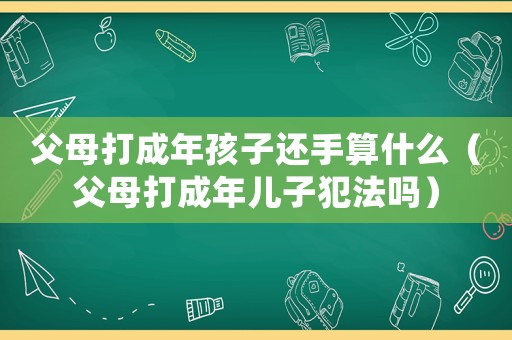 父母打成年孩子還手算什么（父母打成年兒子犯法嗎）