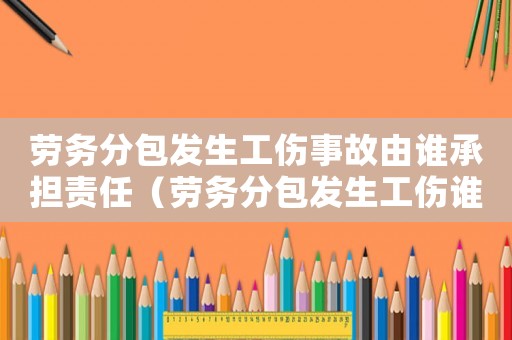 勞務(wù)分包發(fā)生工傷事故由誰承擔責任（勞務(wù)分包發(fā)生工傷誰承擔責任）