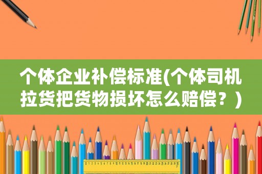 個體企業(yè)補(bǔ)償標(biāo)準(zhǔn)(個體司機(jī)拉貨把貨物損壞怎么賠償？)