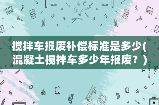 攪拌車報廢補(bǔ)償標(biāo)準(zhǔn)是多少(混凝土攪拌車多少年報廢？)