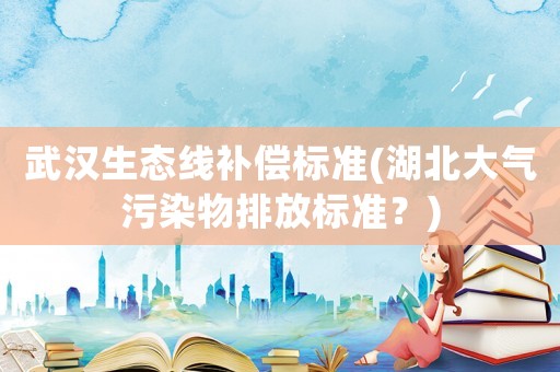 武漢生態(tài)線補(bǔ)償標(biāo)準(zhǔn)(湖北大氣污染物排放標(biāo)準(zhǔn)？)