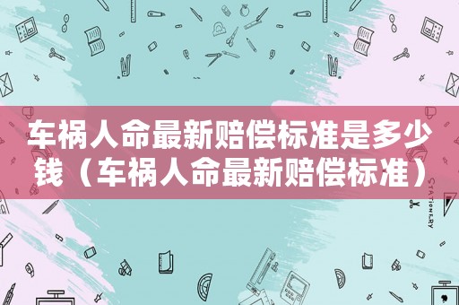 車禍人命最新賠償標(biāo)準(zhǔn)是多少錢（車禍人命最新賠償標(biāo)準(zhǔn)）