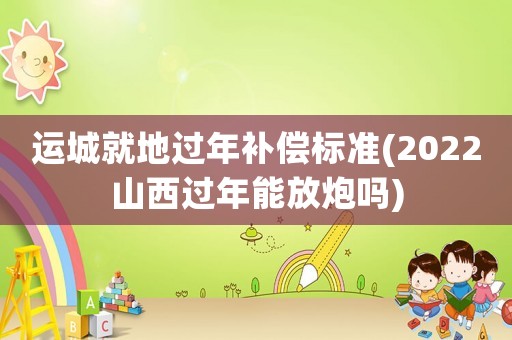 運(yùn)城就地過年補(bǔ)償標(biāo)準(zhǔn)(2022山西過年能放炮嗎)