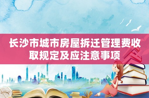 長沙市城市房屋拆遷管理費收取規(guī)定及應注意事項