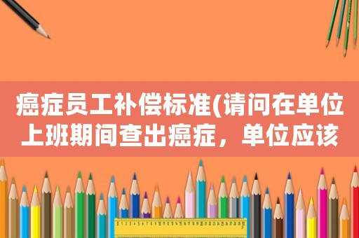 癌癥員工補(bǔ)償標(biāo)準(zhǔn)(請(qǐng)問在單位上班期間查出癌癥，單位應(yīng)該怎么賠償？)