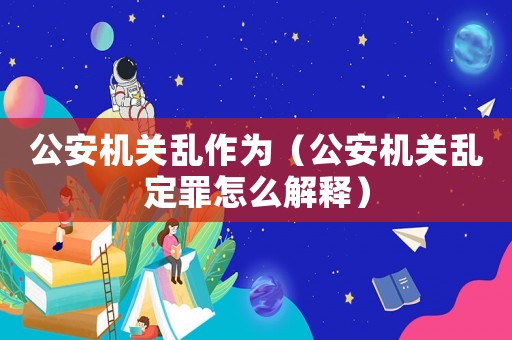 公安機(jī)關(guān)亂作為（公安機(jī)關(guān)亂定罪怎么解釋）