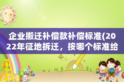 企業(yè)搬遷補(bǔ)償款補(bǔ)償標(biāo)準(zhǔn)(2022年征地拆遷，按哪個(gè)標(biāo)準(zhǔn)給補(bǔ)償？)