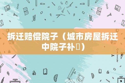 拆遷賠償院子（城市房屋拆遷中院子補(bǔ)贘）