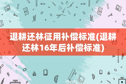 退耕還林征用補(bǔ)償標(biāo)準(zhǔn)(退耕還林16年后補(bǔ)償標(biāo)準(zhǔn))