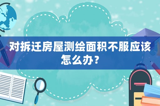 對拆遷房屋測繪面積不服應(yīng)該怎么辦？