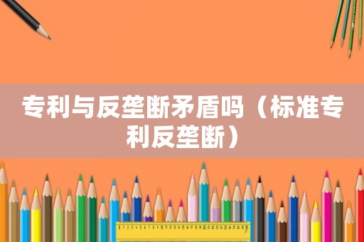 專利與反壟斷矛盾嗎（標(biāo)準(zhǔn)專利反壟斷）