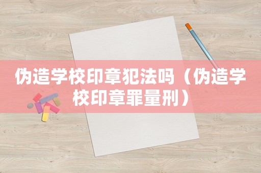偽造學(xué)校印章犯法嗎（偽造學(xué)校印章罪量刑）