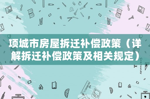 項(xiàng)城市房屋拆遷補(bǔ)償政策（詳解拆遷補(bǔ)償政策及相關(guān)規(guī)定）