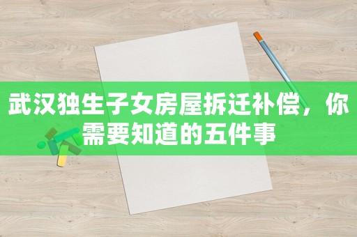 武漢獨(dú)生子女房屋拆遷補(bǔ)償，你需要知道的五件事