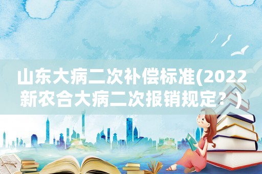 山東大病二次補償標準(2022新農(nóng)合大病二次報銷規(guī)定？)