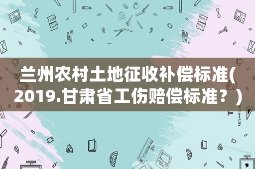 蘭州農(nóng)村土地征收補(bǔ)償標(biāo)準(zhǔn)(2019.甘肅省工傷賠償標(biāo)準(zhǔn)？)