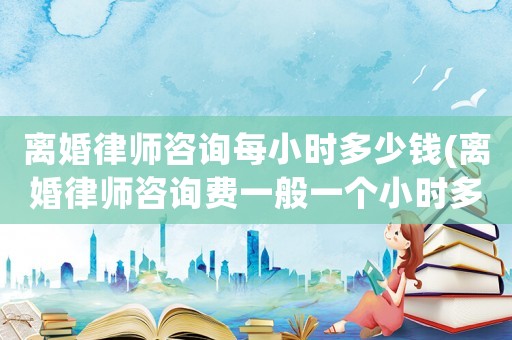 離婚律師咨詢每小時(shí)多少錢(離婚律師咨詢費(fèi)一般一個(gè)小時(shí)多少錢)