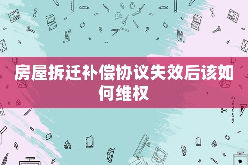 房屋拆遷補償協(xié)議失效后該如何維權(quán)