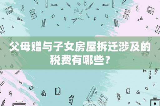 父母贈與子女房屋拆遷涉及的稅費有哪些？