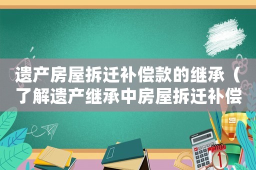 遺產(chǎn)房屋拆遷補償款的繼承（了解遺產(chǎn)繼承中房屋拆遷補償?shù)南嚓P(guān)規(guī)定）