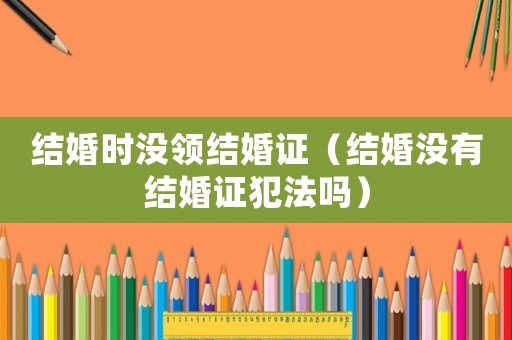 結(jié)婚時(shí)沒領(lǐng)結(jié)婚證（結(jié)婚沒有結(jié)婚證犯法嗎）