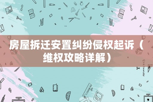 房屋拆遷安置糾紛侵權(quán)起訴（維權(quán)攻略詳解）