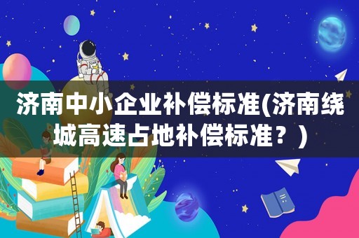濟(jì)南中小企業(yè)補(bǔ)償標(biāo)準(zhǔn)(濟(jì)南繞城高速占地補(bǔ)償標(biāo)準(zhǔn)？)