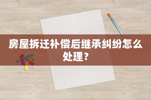 房屋拆遷補(bǔ)償后繼承糾紛怎么處理？