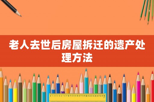 老人去世后房屋拆遷的遺產(chǎn)處理方法