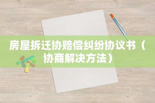 房屋拆遷協(xié)賠償糾紛協(xié)議書（協(xié)商解決方法）