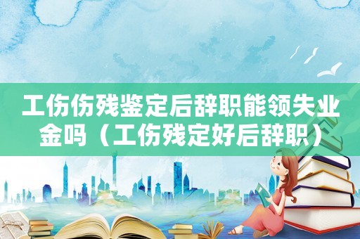 工傷傷殘鑒定后辭職能領失業(yè)金嗎（工傷殘定好后辭職）