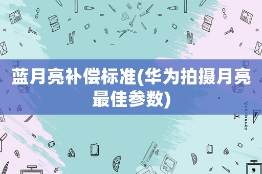 藍月亮補償標準(華為拍攝月亮最佳參數(shù))