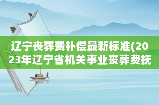 遼寧喪葬費(fèi)補(bǔ)償最新標(biāo)準(zhǔn)(2023年遼寧省機(jī)關(guān)事業(yè)喪葬費(fèi)撫恤金標(biāo)準(zhǔn)？)