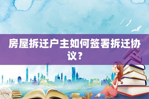 房屋拆遷戶主如何簽署拆遷協(xié)議？