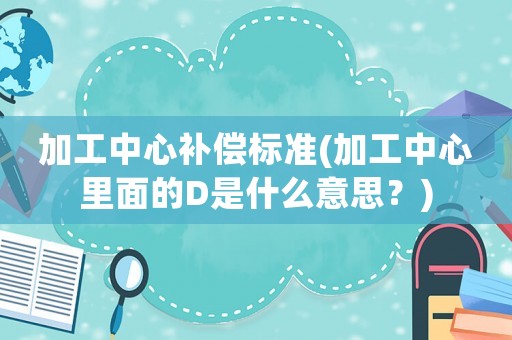 加工中心補(bǔ)償標(biāo)準(zhǔn)(加工中心里面的D是什么意思？)