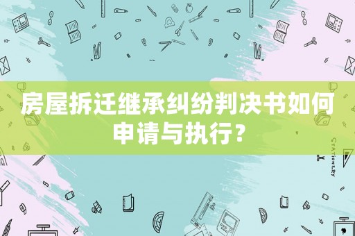 房屋拆遷繼承糾紛判決書如何申請與執(zhí)行？