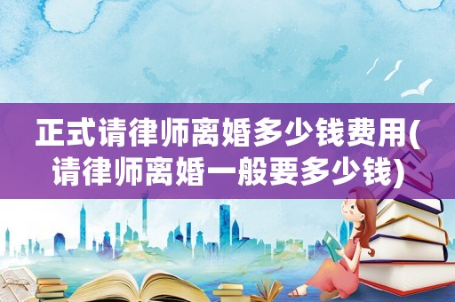 正式請律師離婚多少錢費用(請律師離婚一般要多少錢)